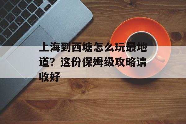上海到西塘怎么玩最地道?这份保姆级攻略请收好-第1张图片- 上海到西塘怎么玩最地道?这份保姆级攻略请收好-第1张图片-