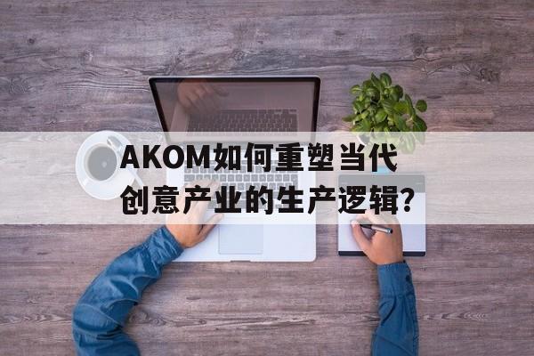 AKOM如何重塑当代创意产业的生产逻辑？-第1张图片-