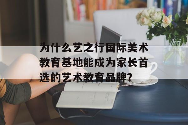 为什么艺之行国际美术教育基地能成为家长首选的艺术教育品牌?-第1张图片- 为什么艺之行国际美术教育基地能成为家长首选的艺术教育品牌?-第1张图片-