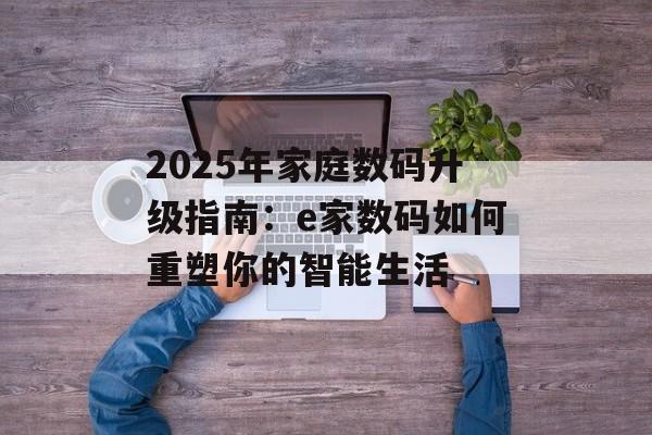2025年家庭数码升级指南：e家数码如何重塑你的智能生活-第1张图片-