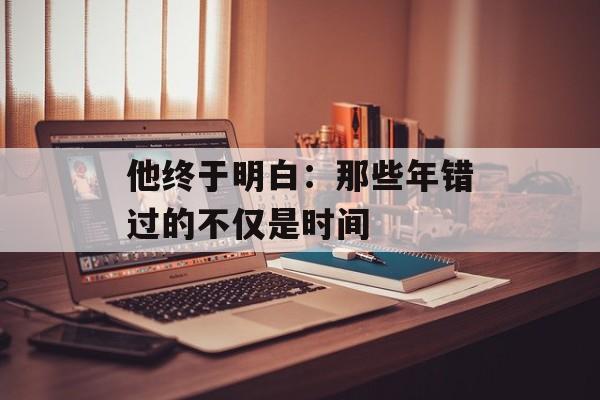 他终于明白：那些年错过的不仅是时间-第1张图片-