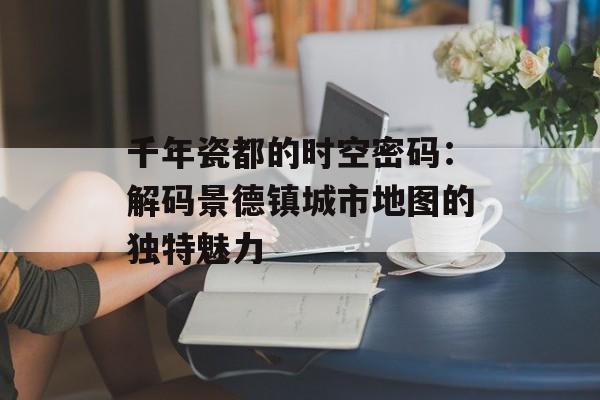 千年瓷都的时空密码：解码景德镇城市地图的独特魅力-第1张图片-