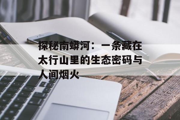 探秘南蟒河:一条藏在太行山里的生态密码与人间烟火-第1张图片- 探秘南蟒河:一条藏在太行山里的生态密码与人间烟火-第1张图片-