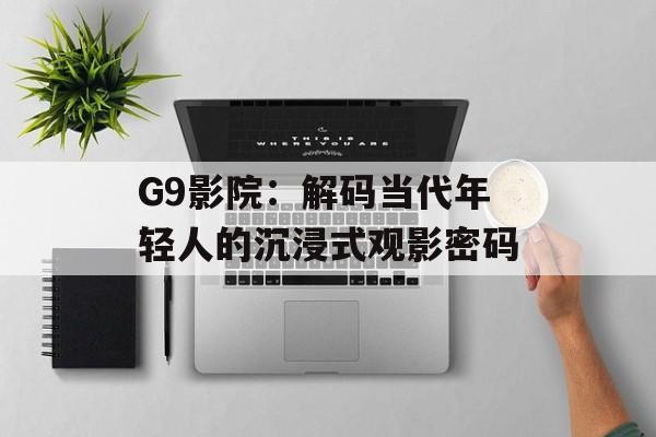 G9影院：解码当代年轻人的沉浸式观影密码-第1张图片-