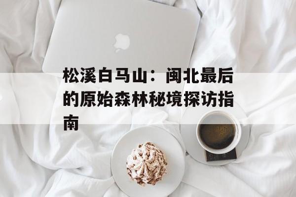 松溪白马山：闽北最后的原始森林秘境探访指南-第1张图片-