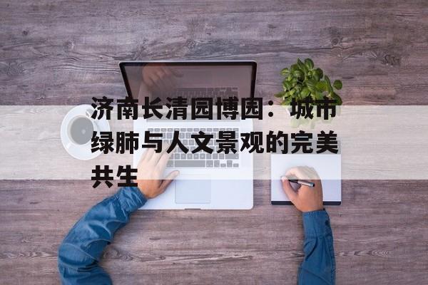 济南长清园博园：城市绿肺与人文景观的完美共生-第1张图片-