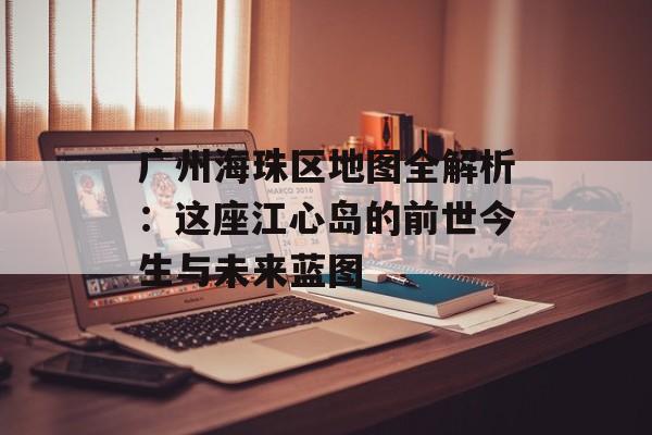 广州海珠区地图全解析：这座江心岛的前世今生与未来蓝图-第1张图片-