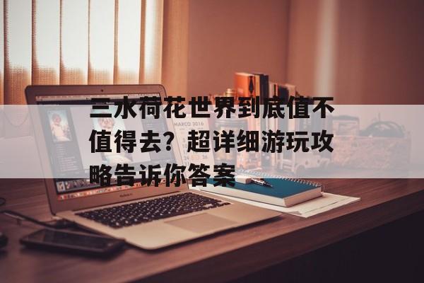 三水荷花世界到底值不值得去？超详细游玩攻略告诉你答案-第1张图片-
