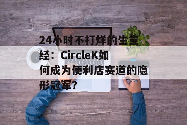 24小时不打烊的生意经：CircleK如何成为便利店赛道的隐形冠军？-第1张图片-