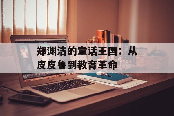 郑渊洁的童话王国:从皮皮鲁到教育革命-第1张图片- 郑渊洁的童话王国:从皮皮鲁到教育革命-第1张图片-