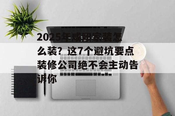 2025年咸阳家装怎么装？这7个避坑要点装修公司绝不会主动告诉你-第1张图片-
