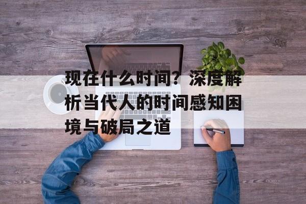 现在什么时间？深度解析当代人的时间感知困境与破局之道-第1张图片-