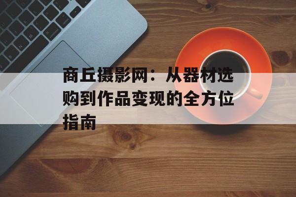 商丘摄影网：从器材选购到作品变现的全方位指南-第1张图片-