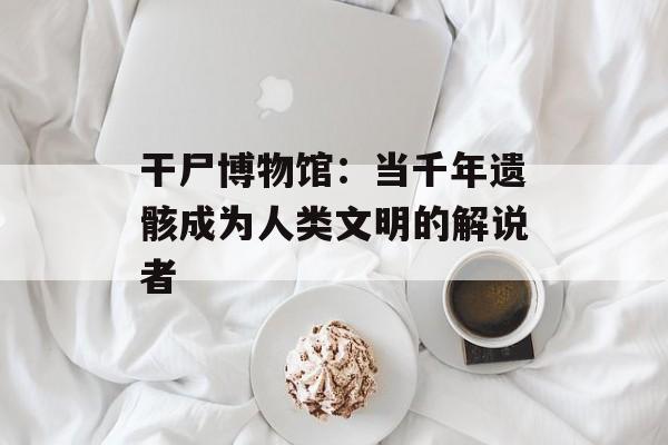 干尸博物馆：当千年遗骸成为人类文明的解说者-第1张图片-