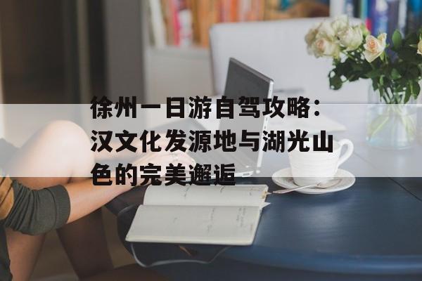 徐州一日游自驾攻略：汉文化发源地与湖光山色的完美邂逅-第1张图片-