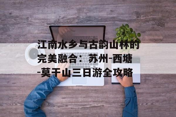 江南水乡与古韵山林的完美融合：苏州-西塘-莫干山三日游全攻略-第1张图片-