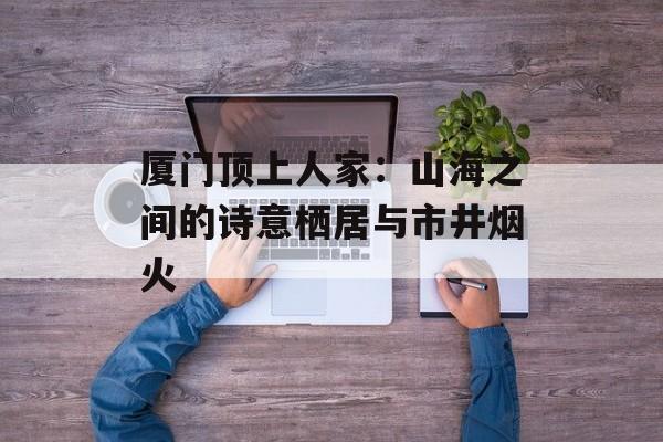 厦门顶上人家：山海之间的诗意栖居与市井烟火-第1张图片-