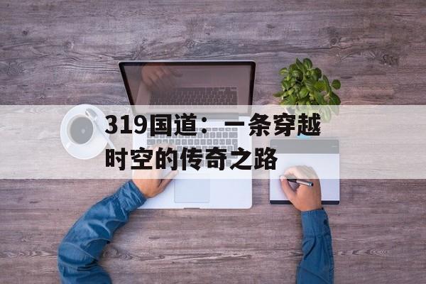 319国道：一条穿越时空的传奇之路-第1张图片-