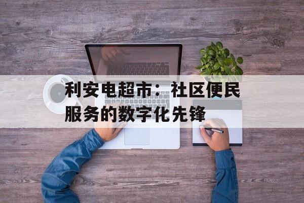 利安电超市：社区便民服务的数字化先锋-第1张图片-