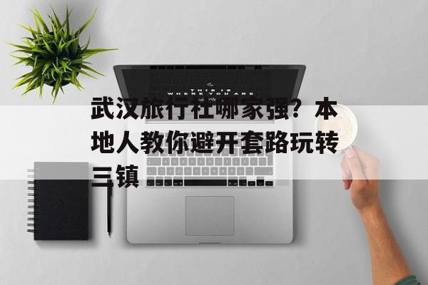 武汉旅行社哪家强？本地人教你避开套路玩转三镇-第1张图片-