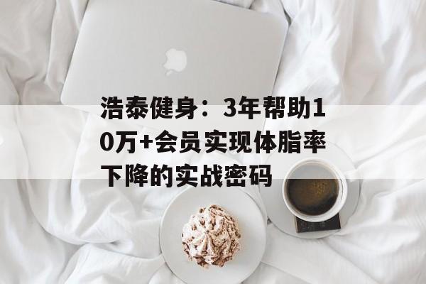浩泰健身：3年帮助10万+会员实现体脂率下降的实战密码-第1张图片-