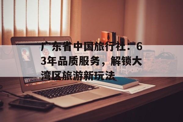 广东省中国旅行社：63年品质服务，解锁大湾区旅游新玩法-第1张图片-
