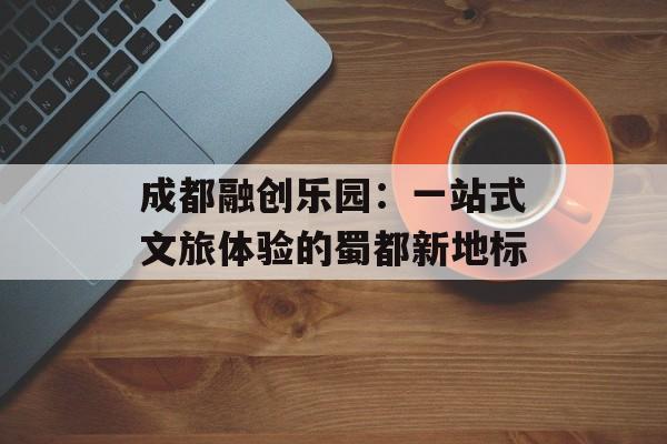 成都融创乐园：一站式文旅体验的蜀都新地标-第1张图片-