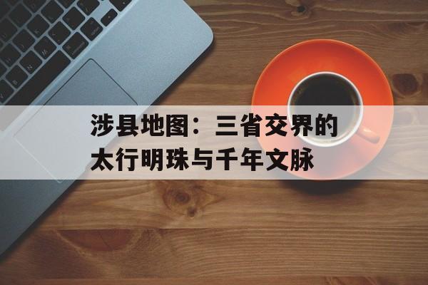 涉县地图：三省交界的太行明珠与千年文脉-第1张图片-