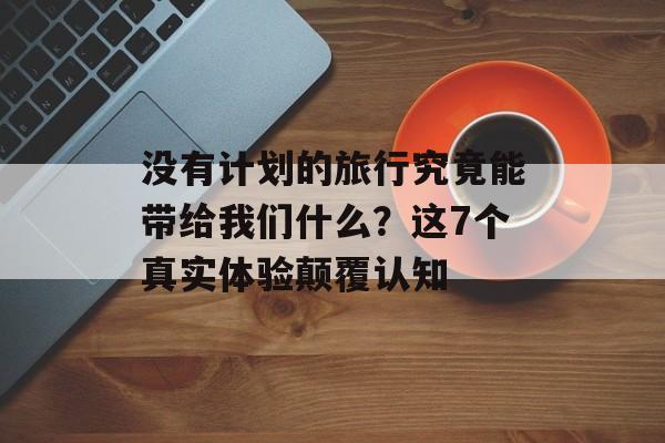 没有计划的旅行究竟能带给我们什么？这7个真实体验颠覆认知-第1张图片-