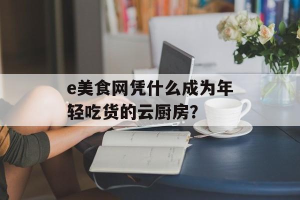 e美食网凭什么成为年轻吃货的云厨房？-第1张图片-