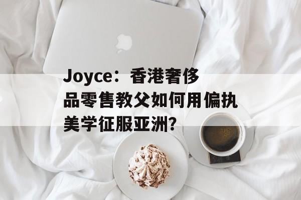 Joyce:香港奢侈品零售教父如何用偏执美学征服亚洲?-第1张图片- Joyce:香港奢侈品零售教父如何用偏执美学征服亚洲?-第1张图片-