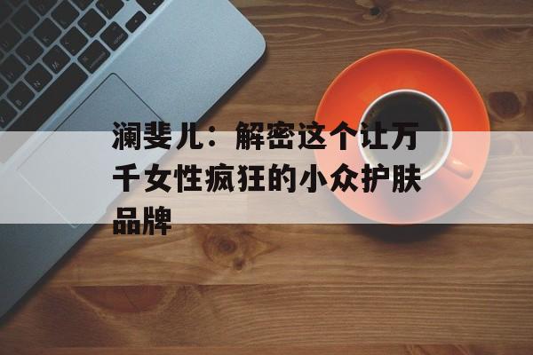 澜斐儿：解密这个让万千女性疯狂的小众护肤品牌-第1张图片-