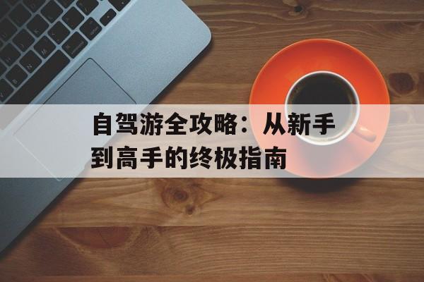 自驾游全攻略：从新手到高手的终极指南-第1张图片-
