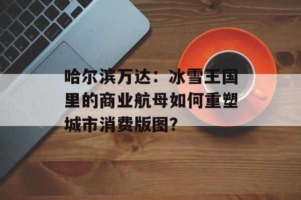 哈尔滨万达：冰雪王国里的商业航母如何重塑城市消费版图？-第1张图片-