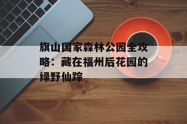 旗山国家森林公园全攻略：藏在福州后花园的绿野仙踪-第1张图片-