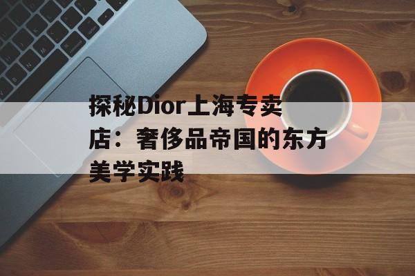探秘Dior上海专卖店：奢侈品帝国的东方美学实践-第1张图片-