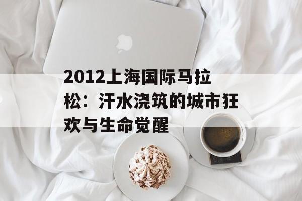 2012上海国际马拉松：汗水浇筑的城市狂欢与生命觉醒-第1张图片-