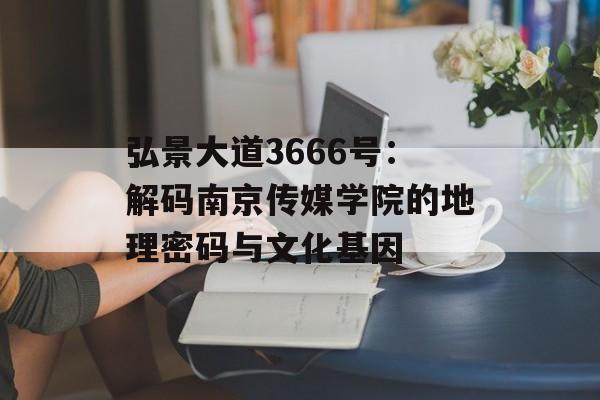 弘景大道3666号：解码南京传媒学院的地理密码与文化基因-第1张图片-