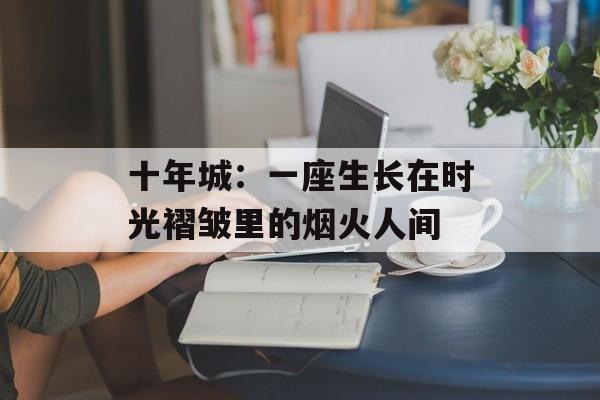 十年城：一座生长在时光褶皱里的烟火人间-第1张图片-