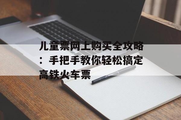 儿童票网上购买全攻略：手把手教你轻松搞定高铁火车票-第1张图片-
