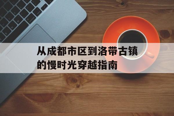 从成都市区到洛带古镇的慢时光穿越指南-第1张图片-
