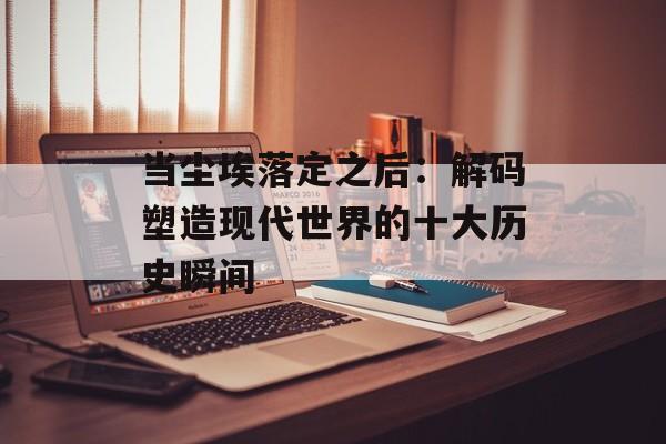 当尘埃落定之后：解码塑造现代世界的十大历史瞬间-第1张图片-
