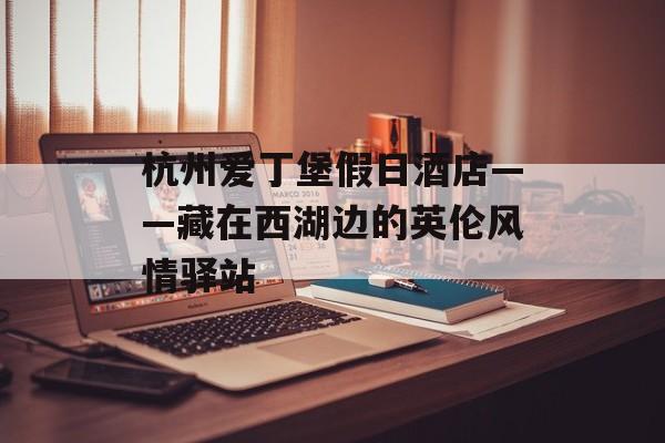 杭州爱丁堡假日酒店——藏在西湖边的英伦风情驿站-第1张图片-