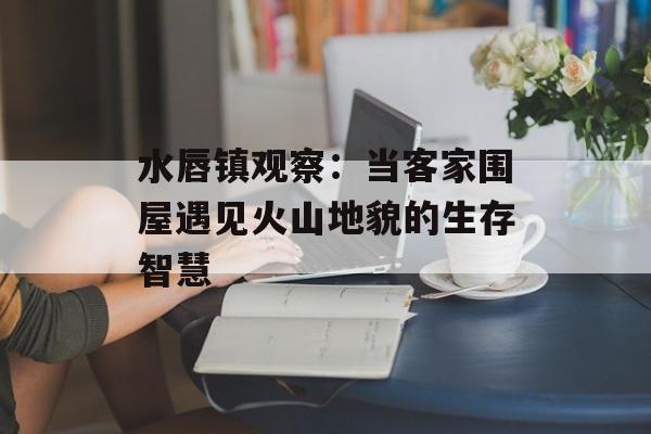 水唇镇观察：当客家围屋遇见火山地貌的生存智慧-第1张图片-