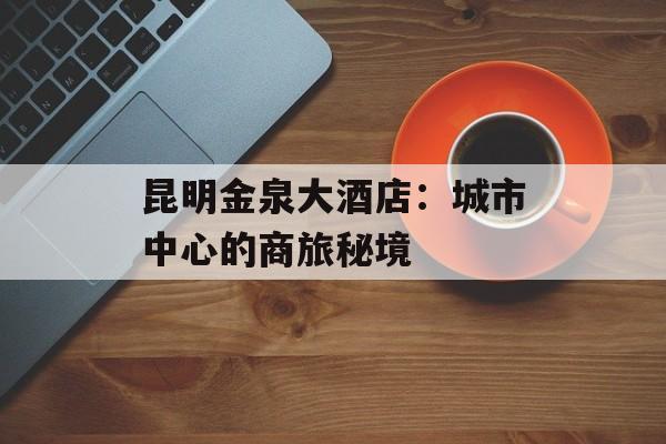 昆明金泉大酒店：城市中心的商旅秘境-第1张图片-