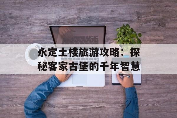 永定土楼旅游攻略:探秘客家古堡的千年智慧-第1张图片- 永定土楼旅游攻略:探秘客家古堡的千年智慧-第1张图片-