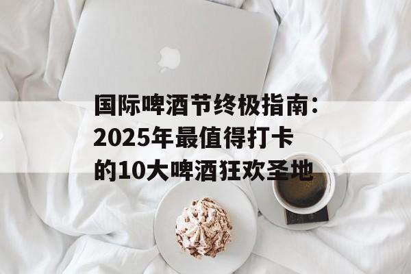 国际啤酒节终极指南：2025年最值得打卡的10大啤酒狂欢圣地-第1张图片-