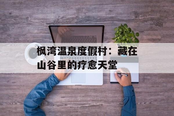 枫湾温泉度假村：藏在山谷里的疗愈天堂-第1张图片-