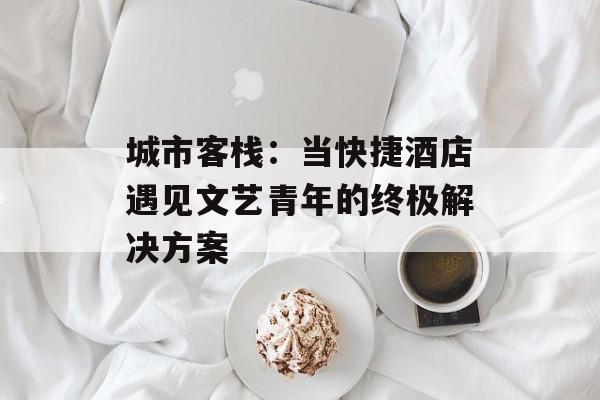 城市客栈：当快捷酒店遇见文艺青年的终极解决方案-第1张图片-