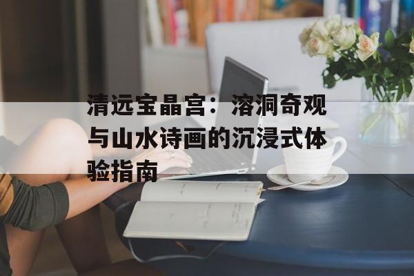 清远宝晶宫：溶洞奇观与山水诗画的沉浸式体验指南-第1张图片-